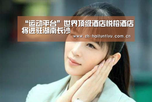 “运动平台”世界顶级酒店悦榕酒店将进驻湖南长沙(图2) 智能体育
